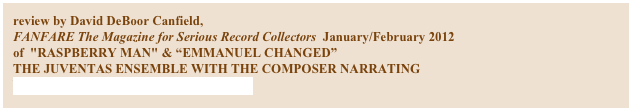 review by David DeBoor Canfield,
FANFARE The Magazine for Serious Record Collectors  January/February 2012
of  "RASPBERRY MAN" & “EMMANUEL CHANGED”
THE JUVENTAS ENSEMBLE WITH THE COMPOSER NARRATING
NAVONA RECORDINGS NV-5857

