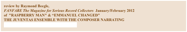 review by Raymond Beegle,
FANFARE The Magazine for Serious Record Collectors  January/February 2012
of  "RASPBERRY MAN" & “EMMANUEL CHANGED”
THE JUVENTAS ENSEMBLE WITH THE COMPOSER NARRATING
NAVONA RECORDINGS NV-5857

